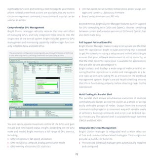 23
overheated GPU unit and sending a text message to your mobile
phone. Several predefined actions are available, but any built-in
cluster management command, Linux command or script can be
used as an action.
Comprehensive GPU Management
Bright Cluster Manager radically reduces the time and effort
of managing GPUs, and fully integrates these devices into the
single view of the overall system. Bright includes powerful GPU
management and monitoring capability that leverages function-
ality in NVIDIA Tesla and AMD GPUs.
You can easily assume maximum control of the GPUs and gain
instant and time-based status insight. Depending on the GPU
make and model, Bright monitors a full range of GPU metrics,
including:
ʎʎ GPU temperature, fan speed, utilization
ʎʎ GPU exclusivity, compute, display, persistance mode
ʎʎ GPU memory utilization, ECC statistics
ʎʎ Unit fan speed, serial number, temperature, power usage, vol-
tages and currents, LED status, firmware.
ʎʎ Board serial, driver version, PCI info.
Beyond metrics, Bright Cluster Manager features built-in support
for GPU computing with CUDA and OpenCL libraries. Switching
between current and previous versions of CUDA and OpenCL has
also been made easy.
Full Support for Intel Xeon Phi
Bright Cluster Manager makes it easy to set up and use the Intel
Xeon Phi coprocessor. Bright includes everything that is needed
to get Phi to work, including a setup wizard in the CMGUI. Bright
ensures that your software environment is set up correctly, so
that the Intel Xeon Phi coprocessor is available for applications
that are able to take advantage of it.
Bright collects and displays a wide range of metrics for Phi, en-
suring that the coprocessor is visible and manageable as a de-
vice type, as well as including Phi as a resource in the workload
management system. Bright’s pre-job health checking ensures
that Phi is functioning properly before directing tasks to the
coprocessor.
Multi-Tasking Via Parallel Shell
The parallel shell allows simultaneous execution of multiple
commands and scripts across the cluster as a whole, or across
easily definable groups of nodes. Output from the executed
commands is displayed in a convenient way with variable levels
of verbosity. Running commands and scripts can be killed eas-
ily if necessary. The parallel shell is available through both the
CMGUI and the CMSH.
Integrated Workload Management
Bright Cluster Manager is integrated with a wide selection
of free and commercial workload managers. This integration
provides a number of benefits:
ʎʎ The selected workload manager gets automatically installed
and configured
The automation configuration wizard guides you through the steps of defining
a rule: selecting metrics, defining thresholds and specifying actions
 