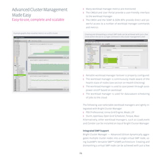24
ʎʎ Many workload manager metrics are monitored
ʎʎ The CMGUI and User Portal provide a user-friendly interface
to the workload manager
ʎʎ The CMSH and the SOAP & JSON APIs provide direct and po-
werful access to a number of workload manager commands
and metrics
ʎʎ Reliable workload manager failover is properly configured
ʎʎ The workload manager is continuously made aware of the
health state of nodes (see section on Health Checking)
ʎʎ The workload manager is used to save power through auto-
power on/off based on workload
ʎʎ The workload manager is used for data-aware scheduling
of jobs to the cloud
The following user-selectable workload managers are tightly in-
tegrated with Bright Cluster Manager:
ʎʎ PBS Professional, Univa Grid Engine, Moab, LSF
ʎʎ Slurm, openlava, Open Grid Scheduler, Torque, Maui
Alternatively, other workload managers, such as LoadLevele
and Condor can be installed on top of Bright Cluster Manager.
Integrated SMP Support
Bright Cluster Manager — Advanced Edition dynamically aggre-
gates multiple cluster nodes into a single virtual SMP node, us-
ing ScaleMP’s Versatile SMP™ (vSMP) architecture. Creating and
dismantling a virtual SMP node can be achieved with just a few
AdvancedClusterManagement
MadeEasy
Easy-to-use, complete and scalable
Creating and dismantling a virtual SMP node can be achieved with just a few
clicks within the GUI or a single command in the cluster management shell.
Example graphs that visualize metrics on a GPU cluster.
 