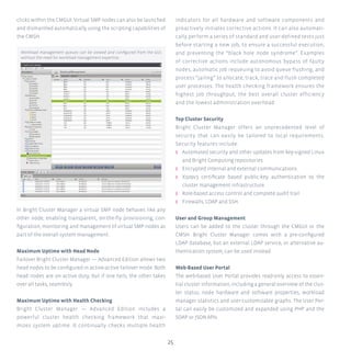 25
clicks within the CMGUI. Virtual SMP nodes can also be launched
and dismantled automatically using the scripting capabilities of
the CMSH.
In Bright Cluster Manager a virtual SMP node behaves like any
other node, enabling transparent, on-the-fly provisioning, con-
figuration, monitoring and management of virtual SMP nodes as
part of the overall system management.
Maximum Uptime with Head Node
Failover Bright Cluster Manager — Advanced Edition allows two
head nodes to be configured in active-active failover mode. Both
head nodes are on active duty, but if one fails, the other takes
over all tasks, seamlesly.
Maximum Uptime with Health Checking
Bright Cluster Manager — Advanced Edition includes a
powerful cluster health checking framework that maxi-
mizes system uptime. It continually checks multiple health
indicators for all hardware and software components and
proactively initiates corrective actions. It can also automati-
cally perform a series of standard and user-defined tests just
before starting a new job, to ensure a successful execution,
and preventing the “black hole node syndrome”. Examples
of corrective actions include autonomous bypass of faulty
nodes, automatic job requeuing to avoid queue flushing, and
process “jailing” to allocate, track, trace and flush completed
user processes. The health checking framework ensures the
highest job throughput, the best overall cluster efficiency
and the lowest administration overhead.
Top Cluster Security
Bright Cluster Manager offers an unprecedented level of
security that can easily be tailored to local requirements.
Security features include:
ʎʎ Automated security and other updates from key-signed Linux
and Bright Computing repositories.
ʎʎ Encrypted internal and external communications.
ʎʎ X509v3 certificate based public-key authentication to the
cluster management infrastructure.
ʎʎ Role-based access control and complete audit trail.
ʎʎ Firewalls, LDAP and SSH.
User and Group Management
Users can be added to the cluster through the CMGUI or the
CMSH. Bright Cluster Manager comes with a pre-configured
LDAP database, but an external LDAP service, or alternative au-
thentication system, can be used instead.
Web-Based User Portal
The web-based User Portal provides read-only access to essen-
tial cluster information, including a general overview of the clus-
ter status, node hardware and software properties, workload
manager statistics and user-customizable graphs. The User Por-
tal can easily be customized and expanded using PHP and the
SOAP or JSON APIs.
Workload management queues can be viewed and configured from the GUI,
without the need for workload management expertise.
 