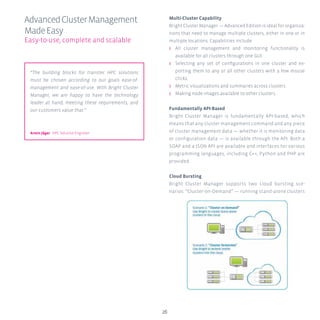 26
Multi-Cluster Capability
Bright Cluster Manager — Advanced Edition is ideal for organiza-
tions that need to manage multiple clusters, either in one or in
multiple locations. Capabilities include:
ʎʎ All cluster management and monitoring functionality is
available for all clusters through one GUI.
ʎʎ Selecting any set of configurations in one cluster and ex-
porting them to any or all other clusters with a few mouse
clicks.
ʎʎ Metric visualizations and summaries across clusters.
ʎʎ Making node images available to other clusters.
Fundamentally API-Based
Bright Cluster Manager is fundamentally API-based, which
means that any cluster management command and any piece
of cluster management data — whether it is monitoring data
or configuration data — is available through the API. Both a
SOAP and a JSON API are available and interfaces for various
programming languages, including C++, Python and PHP are
provided.
Cloud Bursting
Bright Cluster Manager supports two cloud bursting sce-
narios: “Cluster-on-Demand” — running stand-alone clusters
AdvancedClusterManagement
MadeEasy
Easy-to-use, complete and scalable
“The building blocks for transtec HPC solutions
must be chosen according to our goals ease-of-
management and ease-of-use. With Bright Cluster
Manager, we are happy to have the technology
leader at hand, meeting these requirements, and
our customers value that.”
Armin Jäger HPC Solution Engineer
 
