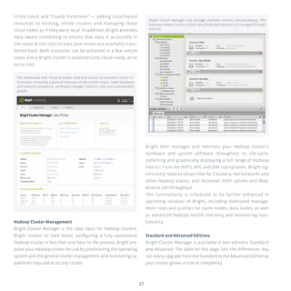 27
in the cloud; and “Cluster Extension” — adding cloud-based
resources to existing, onsite clusters and managing these
cloud nodes as if they were local. In addition, Bright provides
data aware scheduling to ensure that data is accessible in
the cloud at the start of jobs, and results are promptly trans-
ferred back. Both scenarios can be achieved in a few simple
steps. Every Bright cluster is automatically cloud-ready, at no
extra cost.
Hadoop Cluster Management
Bright Cluster Manager is the ideal basis for Hadoop clusters.
Bright installs on bare metal, configuring a fully operational
Hadoop cluster in less than one hour. In the process, Bright pre-
pares your Hadoop cluster for use by provisioning the operating
system and the general cluster management and monitoring ca-
pabilities required as on any cluster.
Bright then manages and monitors your Hadoop cluster’s
hardware and system software throughout its life-cycle,
collecting and graphically displaying a full range of Hadoop
metrics from the HDFS, RPC and JVM sub-systems. Bright sig-
nificantly reduces setup time for Cloudera, Hortonworks and
other Hadoop stacks, and increases both uptime and Map-
Reduce job throughput.
This functionality is scheduled to be further enhanced in
upcoming releases of Bright, including dedicated manage-
ment roles and profiles for name nodes, data nodes, as well
as advanced Hadoop health checking and monitoring func-
tionality.
Standard and Advanced Editions
Bright Cluster Manager is available in two editions: Standard
and Advanced. The table on this page lists the differences. You
can easily upgrade from the Standard to the Advanced Edition as
your cluster grows in size or complexity.
The web-based User Portal provides read-only access to essential cluster in-
formation, including a general overview of the cluster status, node hardware
and software properties, workload manager statistics and user-customizable
graphs.
Bright Cluster Manager can manage multiple clusters simultaneously. This
overview shows clusters in Oslo, Abu Dhabi and Houston, all managed through
one GUI.
 
