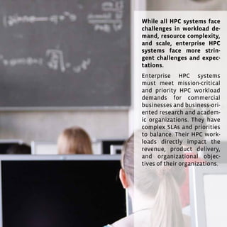 31
Tandis que tous les systèmes HPC se trouvent confrontés à de
grands challenges en matière de complexité, d’évolutivité et
d’exigences des flux applicatifs et des ressources, les systèmes
HPC des entreprises font face aux défis et attentes les plus
exigeants. Les systèmes HPC d’entreprises doivent satisfaire
aux exigences critiques et prioritaires des flux d’applications
pour les entreprises commerciales et les organisations de
recherche et académiques à orientation commerciale. Ils doi-
vent trouver un équilibre entre des SLA et des priorités com-
plexes. En effet, leurs flux HPC ont un impact direct sur leurs
revenus, la livraison de leurs produits et leurs objectifs.
31
While all HPC systems face
challenges in workload de-
mand, resource complexity,
and scale, enterprise HPC
systems face more strin-
gent challenges and expec-
tations.
Enterprise HPC systems
must meet mission-critical
and priority HPC workload
demands for commercial
businesses and business-ori-
ented research and academ-
ic organizations. They have
complex SLAs and priorities
to balance. Their HPC work-
loads directly impact the
revenue, product delivery,
and organizational objec-
tives of their organizations.
 