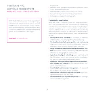 34
productivity
ʎʎ Reduced cluster management complexity and support costs
across heterogeneous systems
ʎʎ Reduced job failures and auto-recovery from failures
ʎʎ SLAs consistently met for improved user satisfaction
ʎʎ Reduce power usage and costs by 10-30%
Productivity Acceleration
Moab HPC Suite – Enterprise Edition gets more results deliv-
ered faster from HPC resources at lower costs by accelerating
overall system, user and administrator productivity. Moab pro-
vides the scalability, 90-99 percent utilization, and simple job
submission that is required to maximize the productivity of
enterprise HPC systems. Enterprise use cases and capabilities
include:
ʎʎ Massive multi-point scalability to accelerate job response
and throughput, including high throughput computing
ʎʎ Workload-optimized allocation policies and provisioning
to get more results out of existing heterogeneous resources
and reduce costs, including topology-based allocation
ʎʎ Unify workload management cross heterogeneous clus-
ters to maximize resource availability and administration
efficiency by managing them as one cluster
ʎʎ Optimized, intelligent scheduling packs workloads and
backfills around priority jobs and reservations while balanc-
ing SLAs to efficiently use all available resources
ʎʎ Optimized scheduling and management of accelerators,
both Intel MIC and GPGPUs, for jobs to maximize their utili-
zation and effectiveness
ʎʎ Simplified job submission and management with advanced
job arrays, self-service portal, and templates
ʎʎ Administrator dashboards and reporting tools reduce man-
agement complexity, time, and costs
ʎʎ Workload-aware auto-power management reduces energy
use and costs by 10-30 percent
Intelligent HPC
Workload Management
Moab HPC Suite – Enterprise Edition
“With Moab HPC Suite, we can meet very demand-
ing customers’ requirements as regards unifi ed
management of heterogeneous cluster environ-
ments, grid management, and provide them with
fl exible and powerful confi guration and reporting
options. Our customers value that highly.”
Thomas Gebert HPC Solution Architect
 