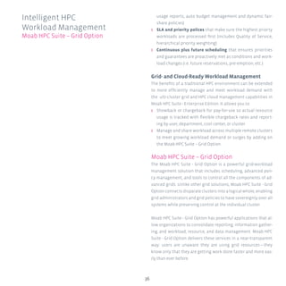 36
usage reports, auto budget management and dynamic fair-
share policies)
ʎʎ SLA and priority polices that make sure the highest priorty
workloads are processed first (includes Quality of Service,
hierarchical priority weighting)
ʎʎ Continuous plus future scheduling that ensures priorities
and guarantees are proactively met as conditions and work-
load changes (i.e. future reservations, pre-emption, etc.)
Grid- and Cloud-Ready Workload Management
The benefits of a traditional HPC environment can be extended
to more efficiently manage and meet workload demand with
the ulti-cluster grid and HPC cloud management capabilities in
Moab HPC Suite - Enterprise Edition. It allows you to:
ʎʎ Showback or chargeback for pay-for-use so actual resource
usage is tracked with flexible chargeback rates and report-
ing by user, department, cost center, or cluster
ʎʎ Manage and share workload across multiple remote clusters
to meet growing workload demand or surges by adding on
the Moab HPC Suite – Grid Option.
Moab HPC Suite – Grid Option
The Moab HPC Suite - Grid Option is a powerful grid-workload
management solution that includes scheduling, advanced poli-
cy management, and tools to control all the components of ad-
vanced grids. Unlike other grid solutions, Moab HPC Suite - Grid
Option connects disparate clusters into a logical whole, enabling
grid administrators and grid policies to have sovereignty over all
systems while preserving control at the individual cluster.
Moab HPC Suite - Grid Option has powerful applications that al-
low organizations to consolidate reporting; information gather-
ing; and workload, resource, and data management. Moab HPC
Suite - Grid Option delivers these services in a near-transparent
way: users are unaware they are using grid resources—they
know only that they are getting work done faster and more eas-
ily than ever before.
Intelligent HPC
Workload Management
Moab HPC Suite – Grid Option
 