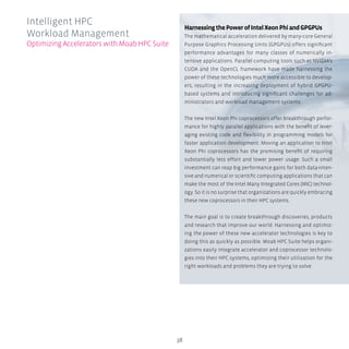 38
HarnessingthePowerofIntelXeonPhiandGPGPUs
The mathematical acceleration delivered by many-core General
Purpose Graphics Processing Units (GPGPUs) offers significant
performance advantages for many classes of numerically in-
tensive applications. Parallel computing tools such as NVIDIA’s
CUDA and the OpenCL framework have made harnessing the
power of these technologies much more accessible to develop-
ers, resulting in the increasing deployment of hybrid GPGPU-
based systems and introducing significant challenges for ad-
ministrators and workload management systems.
The new Intel Xeon Phi coprocessors offer breakthrough perfor-
mance for highly parallel applications with the benefit of lever-
aging existing code and flexibility in programming models for
faster application development. Moving an application to Intel
Xeon Phi coprocessors has the promising benefit of requiring
substantially less effort and lower power usage. Such a small
investment can reap big performance gains for both data-inten-
sive and numerical or scientific computing applications that can
make the most of the Intel Many Integrated Cores (MIC) technol-
ogy. So it is no surprise that organizations are quickly embracing
these new coprocessors in their HPC systems.
The main goal is to create breakthrough discoveries, products
and research that improve our world. Harnessing and optimiz-
ing the power of these new accelerator technologies is key to
doing this as quickly as possible. Moab HPC Suite helps organi-
zations easily integrate accelerator and coprocessor technolo-
gies into their HPC systems, optimizing their utilization for the
right workloads and problems they are trying to solve.
Intelligent HPC
Workload Management
OptimizingAcceleratorswithMoabHPCSuite
 