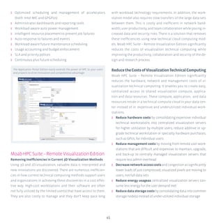 45
ʎʎ Optimized scheduling and management of accelerators
(both Intel MIC and GPGPUs)
ʎʎ Administrator dashboards and reporting tools
ʎʎ Workload-aware auto power management
ʎʎ Intelligent resource placement to prevent job failures
ʎʎ Auto-response to failures and events
ʎʎ Workload-aware future maintenance scheduling
ʎʎ Usage accounting and budget enforcement
ʎʎ SLA and priority polices
ʎʎ Continuous plus future scheduling
MoabHPCSuite–RemoteVisualizationEdition
Removing Inefficiencies in Current 3D Visualization Methods
Using 3D and 2D visualization, valuable data is interpreted and
new innovations are discovered. There are numerous inefficien-
cies in how current technical computing methods support users
and organizations in achieving these discoveries in a cost effec-
tive way. High-cost workstations and their software are often
not fully utilized by the limited user(s) that have access to them.
They are also costly to manage and they don’t keep pace long
with workload technology requirements. In addition, the work-
station model also requires slow transfers of the large data sets
between them. This is costly and inefficient in network band-
width, user productivity, and team collaboration while posing in-
creased data and security risks. There is a solution that removes
these inefficiencies using new technical cloud computing mod-
els. Moab HPC Suite – Remote Visualization Edition significantly
reduces the costs of visualization technical computing while
improving the productivity, collaboration and security of the de-
sign and research process.
ReducetheCostsofVisualizationTechnicalComputing
Moab HPC Suite – Remote Visualization Edition significantly
reduces the hardware, network and management costs of vi-
sualization technical computing. It enables you to create easy,
centralized access to shared visualization compute, applica-
tion and data resources. These compute, application, and data
resources reside in a technical compute cloud in your data cen-
ter instead of in expensive and underutilized individual work-
stations.
ʎʎ Reduce hardware costs by consolidating expensive individual
technical workstations into centralized visualization servers
for higher utilization by multiple users; reduce additive or up-
grade technical workstation or specialty hardware purchases,
such as GPUs, for individual users.
ʎʎ Reduce management costs by moving from remote user work-
stations that are difficult and expensive to maintain, upgrade,
and back-up to centrally managed visualization servers that
require less admin overhead
ʎʎ Decreasenetworkaccesscostsandcongestionassignificantly
lower loads of just compressed, visualized pixels are moving to
users, not full data sets
ʎʎ Reduce energy usageas centralized visualization servers con-
sume less energy for the user demand met
ʎʎ Reduce data storage costs by consolidating data into common
storage node(s) instead of under-utilized individual storage
The Application Portal Edition easily extends the power of HPC to your users
and projects to drive innovation and competentive advantage.
 