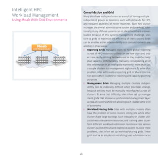 46
Consolidation and Grid
Many sites have multiple clusters as a result of having multiple
independent groups or locations, each with demands for HPC,
and frequent additions of newer machines. Each new cluster
increases the overall administrative burden and overhead. Addi-
tionally, many of these systems can sit idle while others are over-
loaded. Because of this systems-management challenge, sites
turn to grids to maximize the efficiency of their clusters. Grids
can be enabled either independently or in conjunction with one
another in three areas:
ʎʎ Reporting Grids Managers want to have global reporting
across all HPC resources so they can see how users and proj-
ects are really utilizing hardware and so they can effectively
plan capacity. Unfortunately, manually consolidating all of
this information in an intelligible manner for more than just
a couple clusters is a management nightmare. To solve that
problem, sites will create a reporting grid, or share informa-
tion across their clusters for reporting and capacity-planning
purposes.
ʎʎ Management Grids Managing multiple clusters indepen-
dently can be especially difficult when processes change,
because policies must be manually reconfigured across all
clusters. To ease that difficulty, sites often set up manage-
ment grids that impose a synchronized management layer
across all clusters while still allowing each cluster some level
of autonomy.
ʎʎ Workload-Sharing Grids Sites with multiple clusters often
have the problem of some clusters sitting idle while other
clusters have large backlogs. Such inequality in cluster utili-
zation wastes expensive resources, and training users to per-
form different workload-submission routines across various
clusters can be difficult and expensive as well. To avoid these
problems, sites often set up workload-sharing grids. These
grids can be as simple as centralizing user submission or as
Intelligent HPC
Workload Management
Using Moab With Grid Environments
 