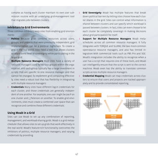 47
complex as having each cluster maintain its own user sub-
mission routine with an underlying grid-management tool
that migrates jobs between clusters.
Inhibitors to Grid Environments
Three common inhibitors keep sites from enabling grid environ-
ments:
ʎʎ Politics Because grids combine resources across users,
groups, and projects that were previously independent, grid
implementation can be a political nightmare. To create a
grid in the real world, sites need a tool that allows clusters
to retain some level of sovereignty while participating in the
larger grid.
ʎʎ Multiple Resource Managers Most sites have a variety of
resource managers used by various groups within the orga-
nization, and each group typically has a large investment in
scripts that are specific to one resource manager and that
cannot be changed. To implement grid computing effective-
ly, sites need a robust tool that has flexibility in integrating
with multiple resource managers.
ʎʎ Credentials Many sites have different log-in credentials for
each cluster, and those credentials are generally indepen-
dent of one another. For example, one user might be Joe.P on
one cluster and J_Peterson on another. To enable grid envi-
ronments, sites must create a combined user space that can
recognize and combine these different credentials.
Using Moab in a Grid
Sites can use Moab to set up any combination of reporting,
management, and workload-sharing grids. Moab is a grid metas-
cheduler that allows sites to set up grids that work effectively in
the real world. Moab’s feature-rich functionality overcomes the
inhibitors of politics, multiple resource managers, and varying
credentials by providing:
ʎʎ Grid Sovereignty Moab has multiple features that break
down political barriers by letting sites choose how each clus-
ter shares in the grid. Sites can control what information is
shared between clusters and can specify which workload is
passed between clusters. In fact, sites can even choose to let
each cluster be completely sovereign in making decisions
about grid participation for itself.
ʎʎ Support for Multiple Resource Managers Moab meta-
schedules across all common resource managers. It fully
integrates with TORQUE and SLURM, the two most-common
open-source resource managers, and also has limited in-
tegration with commercial tools such as PBS Pro and SGE.
Moab’s integration includes the ability to recognize when a
user has a script that requires one of these tools, and Moab
can intelligently ensure that the script is sent to the correct
machine. Moab even has the ability to translate common
scripts across multiple resource managers.
ʎʎ Credential Mapping Moab can map credentials across clus-
ters to ensure that users and projects are tracked appropri-
ately and to provide consolidated reporting.
 