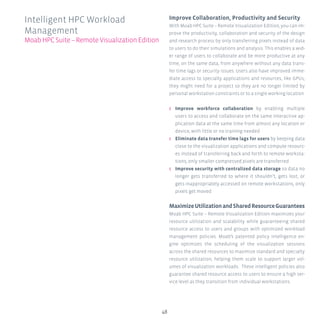 48
Improve Collaboration, Productivity and Security
With Moab HPC Suite – Remote Visualization Edition, you can im-
prove the productivity, collaboration and security of the design
and research process by only transferring pixels instead of data
to users to do their simulations and analysis. This enables a wid-
er range of users to collaborate and be more productive at any
time, on the same data, from anywhere without any data trans-
fer time lags or security issues. Users also have improved imme-
diate access to specialty applications and resources, like GPUs,
they might need for a project so they are no longer limited by
personal workstation constraints or to a single working location.
ʎʎ Improve workforce collaboration by enabling multiple
users to access and collaborate on the same interactive ap-
plication data at the same time from almost any location or
device, with little or no training needed
ʎʎ Eliminate data transfer time lags for users by keeping data
close to the visualization applications and compute resourc-
es instead of transferring back and forth to remote worksta-
tions; only smaller compressed pixels are transferred
ʎʎ Improve security with centralized data storage so data no
longer gets transferred to where it shouldn’t, gets lost, or
gets inappropriately accessed on remote workstations, only
pixels get moved
MaximizeUtilizationandSharedResourceGuarantees
Moab HPC Suite – Remote Visualization Edition maximizes your
resource utilization and scalability while guaranteeing shared
resource access to users and groups with optimized workload
management policies. Moab’s patented policy intelligence en-
gine optimizes the scheduling of the visualization sessions
across the shared resources to maximize standard and specialty
resource utilization, helping them scale to support larger vol-
umes of visualization workloads. These intelligent policies also
guarantee shared resource access to users to ensure a high ser-
vice level as they transition from individual workstations.
Intelligent HPC Workload
Management
MoabHPCSuite–RemoteVisualizationEdition
 