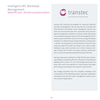 transtec HPC solutions are designed for maximum flexibility,
and ease of management. We not only offer our customers the
most powerful and flexible cluster management solution out
there, but also provide them with customized setup and site-
specific configuration. Whether a customer needs a dynamical
Linux-Windows dual-boot solution, unifi ed management of dif-
ferent clusters at different sites, or the fi ne-tuning of the Moab
scheduler for implementing fi ne-grained policy confi guration
– transtec not only gives you the framework at hand, but also
helps you adapt the system according to your special needs.
Needless to say, when customers are in need of special train-
ings, transtec will be there to provide customers, administra-
tors, or users with specially adjusted Educational Services.
Having a many years’ experience in High Performance Comput-
ing enabled us to develop effi cient concepts for installing and
deploying HPC clusters. For this, we leverage well-proven 3rd
party tools, which we assemble to a total solution and adapt
and confi gure according to the customer’s requirements.
We manage everything from the complete installation and
confi guration of the operating system, necessary middleware
components like job and cluster management systems up to
the customer’s applications.
50
Intelligent HPC Workload
Management
MoabHPCSuite–RemoteVisualizationEdition
 