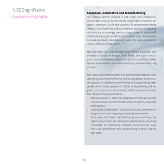 56
Aerospace, Automotive and Manufacturing
The complex factors involved in CAE range from compute-in-
tensive data analysis to worldwide collaboration between de-
signers, engineers, OEM’s and suppliers. To accommodate these
factors, Cloud (both internal and external) and Grid Computing
solutions are increasingly seen as a logical step to optimize IT
infrastructure usage for CAE. It is no surprise then, that automo-
tive and aerospace manufacturers were the early adopters of
internal Cloud and Grid portals.
Manufacturers can now develop more “virtual products” and
simulate all types of designs, fluid flows, and crash simula-
tions. Such virtualized products and more streamlined collab-
oration environments are revolutionizing the manufacturing
process.
With NICE EnginFrame in their CAE environment engineers can
take the process even further by connecting design and simula-
tion groups in “collaborative environments” to get even greater
benefits from “virtual products”. Thanks to EnginFrame, CAE en-
gineers can have a simple intuitive collaborative environment
that can care of issues related to:
ʎʎ Access & Security - Where an organization must give access
to external and internal entities such as designers, engineers
and suppliers.
ʎʎ Distributed collaboration - Simple and secure connection of
design and simulation groups distributed worldwide.
ʎʎ Time spent on IT tasks - By eliminating time and resources
spent using cryptic job submission commands or acquiring
knowledge of underlying compute infrastructures, engi-
neers can spend more time concentrating on their core de-
sign tasks.
NICEEnginFrame
Application Highlights
 
