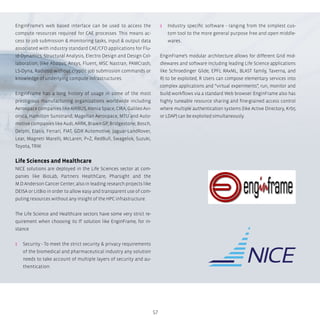 57
EnginFrame’s web based interface can be used to access the
compute resources required for CAE processes. This means ac-
cess to job submission & monitoring tasks, input & output data
associated with industry standard CAE/CFD applications for Flu-
id-Dynamics, Structural Analysis, Electro Design and Design Col-
laboration, (like Abaqus, Ansys, Fluent, MSC Nastran, PAMCrash,
LS-Dyna, Radioss) without cryptic job submission commands or
knowledge of underlying compute infrastructures.
EnginFrame has a long history of usage in some of the most
prestigious manufacturing organizations worldwide including
Aerospace companies like AIRBUS, Alenia Space, CIRA, Galileo Avi-
onica, Hamilton Sunstrand, Magellan Aerospace, MTU and Auto-
motive companies like Audi, ARRK, Brawn GP, Bridgestone, Bosch,
Delphi, Elasis, Ferrari, FIAT, GDX Automotive, Jaguar-LandRover,
Lear, Magneti Marelli, McLaren, P+Z, RedBull, Swagelok, Suzuki,
Toyota, TRW.
Life Sciences and Healthcare
NICE solutions are deployed in the Life Sciences sector at com-
panies like BioLab, Partners HealthCare, Pharsight and the
M.D.Anderson Cancer Center; also in leading research projects like
DEISA or LitBio in order to allow easy and transparent use of com-
puting resources without any insight of the HPC infrastructure.
The Life Science and Healthcare sectors have some very strict re-
quirement when choosing its IT solution like EnginFrame, for in-
stance
ʎʎ Security - To meet the strict security & privacy requirements
of the biomedical and pharmaceutical industry any solution
needs to take account of multiple layers of security and au-
thentication.
ʎʎ Industry specific software - ranging from the simplest cus-
tom tool to the more general purpose free and open middle-
wares.
EnginFrame’s modular architecture allows for different Grid mid-
dlewares and software including leading Life Science applications
like Schroedinger Glide, EPFL RAxML, BLAST family, Taverna, and
R) to be exploited, R Users can compose elementary services into
complex applications and “virtual experiments”, run, monitor and
build workflows via a standard Web browser. EnginFrame also has
highly tuneable resource sharing and fine-grained access control
where multiple authentication systems (like Active Directory, Krb5
or LDAP) can be exploited simultaneously.
 