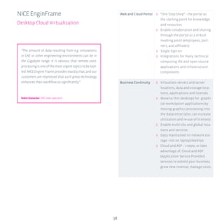 58
Web and Cloud Portal ʎʎ “One Stop Shop” - the portal as
the starting point for knowledge
and resources
ʎʎ Enable collaboration and sharing
through the portal as a virtual
meeting point (employees, part-
ners, and affiliates)
ʎʎ Single Sign-on
ʎʎ Integrations for many technical
computing ISV and open-source
applications and infrastructure
components
Business Continuity ʎʎ Virtualizes servers and server
locations, data and storage loca-
tions, applications and licenses
ʎʎ Move to thin desktops for graphi-
cal workstation applications by
moving graphics processing into
the datacenter (also can increase
utilization and re-use of licenses)
ʎʎ Enable multi-site and global loca-
tions and services
ʎʎ Data maintained on network sto-
rage - not on laptop/desktop
ʎʎ Cloud and ASP – create, or take
advantage of, Cloud and ASP
(Application Service Provider)
services to extend your business,
grow new revenue, manage costs.
NICEEnginFrame
Desktop Cloud Virtualization
“The amount of data resulting from e.g. simulations
in CAE or other engineering environments can be in
the Gigabyte range. It is obvious that remote post-
processingisoneofthemosturgenttopicstobetack-
led. NICE Engine Frame provides exactly that, and our
customers are impressed that such great technology
enhances their workflow so significantly.”
Robin Kienecker HPC Sales Specialist
 