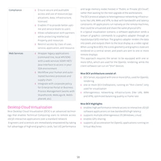 59
Compliance ʎʎ Ensure secure and auditable
access and use of resources (ap-
plications, data, infrastructure,
licenses)
ʎʎ Enables IT to provide better upti-
me and service-levels to users
ʎʎ Allow collaboration with partners
while protecting Intellectual
Property and resources
ʎʎ Restrict access by class of user,
service, application, and resource
Web Services ʎʎ Wrapper legacy applications
(command line, local API/SDK)
with a web services SOAP/.NET/
Java interface to access in your
SOA environment
ʎʎ Workflow your human and auto-
mated business processes and
supply chain
ʎʎ Integrate with corporate policy
for Enterprise Portal or Business
Process Management (works with
SharePoint®, WebLogic®, WebS-
phere®, etc).
Desktop Cloud Virtualization
Nice Desktop Cloud Visualization (DCV) is an advanced technol-
ogy that enables Technical Computing users to remote access
2D/3D interactive applications over a standard network.
Engineers and scientists are immediately empowered by taking
full advantage of high-end graphics cards, fast I/O performance
and large memory nodes hosted in “Public or Private 3D Cloud”,
rather then waiting for the next upgrade of the workstations.
TheDCVprotocoladaptstoheterogeneousnetworkinginfrastruc-
tures like LAN, WAN and VPN, to deal with bandwidth and latency
constraints. All applications run natively on the remote machines,
that could be virtualized and share the same physical GPU.
In a typical visualization scenario, a software application sends a
stream of graphics commands to a graphics adapter through an
input/output (I/O) interface. The graphics adapter renders the data
into pixels and outputs them to the local display as a video signal.
When using Nice DCV, the scene geometry and graphics state are
rendered on a central server, and pixels are sent to one or more
remote displays.
This approach requires the server to be equipped with one or
more GPUs, which are used for the OpenGL rendering, while the
client software can run on “thin” devices.
Nice DCV architecture consist of:
ʎʎ DCVServer,equippedwithoneormoreGPUs,usedforOpenGL
rendering
ʎʎ one or more DCV EndStations, running on “thin clients”, only
used for visualization
ʎʎ etherogeneous networking infrastructures (like LAN, WAN
and VPN), optimized balancing quality vs frame rate
Nice DCV Highlights
ʎʎ enables high performance remote access to interactive 2D/3D
software applications on low bandwidth/high latency
ʎʎ supports multiple etherogeneous OS (Windows, Linux)
ʎʎ enables GPU sharing
ʎʎ supports 3D acceleration for OpenGL applications running on
Virtual Machines
 