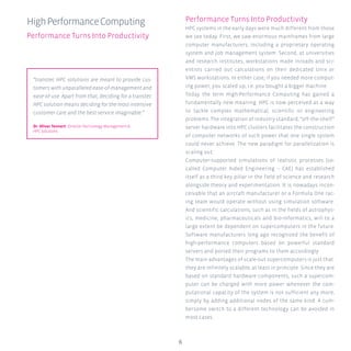 6
Performance Turns Into Productivity
HPC systems in the early days were much different from those
we see today. First, we saw enormous mainframes from large
computer manufacturers, including a proprietary operating
system and job management system. Second, at universities
and research institutes, workstations made inroads and sci-
entists carried out calculations on their dedicated Unix or
VMS workstations. In either case, if you needed more comput-
ing power, you scaled up, i.e. you bought a bigger machine.
Today the term High-Performance Computing has gained a
fundamentally new meaning. HPC is now perceived as a way
to tackle complex mathematical, scientific or engineering
problems. The integration of industry standard, “off-the-shelf”
server hardware into HPC clusters facilitates the construction
of computer networks of such power that one single system
could never achieve. The new paradigm for parallelization is
scaling out.
Computer-supported simulations of realistic processes (so-
called Computer Aided Engineering – CAE) has established
itself as a third key pillar in the field of science and research
alongside theory and experimentation. It is nowadays incon-
ceivable that an aircraft manufacturer or a Formula One rac-
ing team would operate without using simulation software.
And scientific calculations, such as in the fields of astrophys-
ics, medicine, pharmaceuticals and bio-informatics, will to a
large extent be dependent on supercomputers in the future.
Software manufacturers long ago recognized the benefit of
high-performance computers based on powerful standard
servers and ported their programs to them accordingly.
The main advantages of scale-out supercomputers is just that:
they are infinitely scalable, at least in principle. Since they are
based on standard hardware components, such a supercom-
puter can be charged with more power whenever the com-
putational capacity of the system is not sufficient any more,
simply by adding additional nodes of the same kind. A cum-
bersome switch to a different technology can be avoided in
most cases.
HighPerformanceComputing
Performance Turns Into Productivity
“transtec HPC solutions are meant to provide cus-
tomers with unparalleled ease-of-management and
ease-of-use. Apart from that, deciding for a transtec
HPC solution means deciding for the most intensive
customer care and the best service imaginable.”
Dr. Oliver Tennert Director Technology Management &
HPC Solutions
 