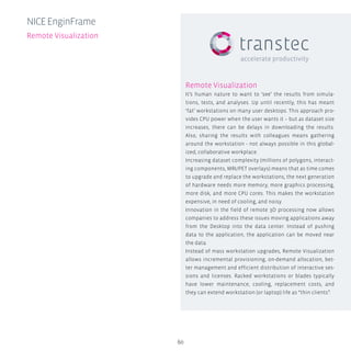 60
Remote Visualization
It’s human nature to want to ‘see’ the results from simula-
tions, tests, and analyses. Up until recently, this has meant
‘fat’ workstations on many user desktops. This approach pro-
vides CPU power when the user wants it – but as dataset size
increases, there can be delays in downloading the results.
Also, sharing the results with colleagues means gathering
around the workstation - not always possible in this global-
ized, collaborative workplace.
Increasing dataset complexity (millions of polygons, interact-
ing components, MRI/PET overlays) means that as time comes
to upgrade and replace the workstations, the next generation
of hardware needs more memory, more graphics processing,
more disk, and more cpu cores. This makes the workstation
expensive, in need of cooling, and noisy.
Innovation in the field of remote 3D processing now allows
companies to address these issues moving applications away
from the Desktop into the data center. Instead of pushing
data to the application, the application can be moved near
the data.
Instead of mass workstation upgrades, Remote Visualization
allows incremental provisioning, on-demand allocation, bet-
ter management and efficient distribution of interactive ses-
sions and licenses. Racked workstations or blades typically
have lower maintenance, cooling, replacement costs, and
they can extend workstation (or laptop) life as “thin clients”.
NICEEnginFrame
Remote Visualization
 
