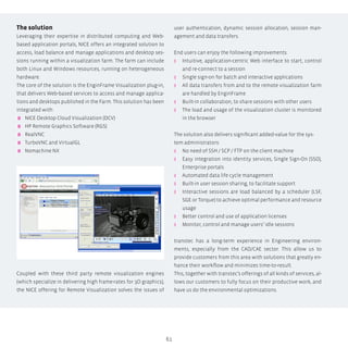 61
The solution
Leveraging their expertise in distributed computing and Web-
based application portals, Nice offers an integrated solution to
access, load balance and manage applications and desktop ses-
sions running within a visualization farm. The farm can include
both Linux and Windows resources, running on heterogeneous
hardware.
The core of the solution is the EnginFrame Visualization plug-in,
that delivers Web-based services to access and manage applica-
tions and desktops published in the Farm. This solution has been
integrated with:
 NICE Desktop Cloud Visualization (DCV)
 HP Remote Graphics Software (RGS)
 RealVNC
 TurboVNC and VirtualGL
 Nomachine NX
Coupled with these third party remote visualization engines
(which specialize in delivering high frame-rates for 3D graphics),
the NICE offering for Remote Visualization solves the issues of
user authentication, dynamic session allocation, session man-
agement and data transfers.
End users can enjoy the following improvements:
ʎʎ Intuitive, application-centric Web interface to start, control
and re-connect to a session
ʎʎ Single sign-on for batch and interactive applications
ʎʎ All data transfers from and to the remote visualization farm
are handled by EnginFrame
ʎʎ Built-in collaboration, to share sessions with other users
ʎʎ The load and usage of the visualization cluster is monitored
in the browser
The solution also delivers significant added-value for the sys-
tem administrators:
ʎʎ No need of SSH / SCP / FTP on the client machine
ʎʎ Easy integration into identity services, Single Sign-On (SSO),
Enterprise portals
ʎʎ Automated data life cycle management
ʎʎ Built-in user session sharing, to facilitate support
ʎʎ Interactive sessions are load balanced by a scheduler (LSF,
SGE or Torque) to achieve optimal performance and resource
usage
ʎʎ Better control and use of application licenses
ʎʎ Monitor, control and manage users’ idle sessions
transtec has a long-term experience in Engineering environ-
ments, especially from the CAD/CAE sector. This allow us to
provide customers from this area with solutions that greatly en-
hance their workflow and minimizes time-to-result.
This, together with transtec’s offerings of all kinds of services, al-
lows our customers to fully focus on their productive work, and
have us do the environmental optimizations.
 