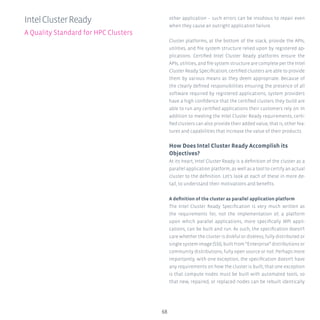 68
other application – such errors can be insidious to repair even
when they cause an outright application failure.
Cluster platforms, at the bottom of the stack, provide the APIs,
utilities, and file system structure relied upon by registered ap-
plications. Certified Intel Cluster Ready platforms ensure the
APIs, utilities, and file system structure are complete per the Intel
Cluster Ready Specification; certified clusters are able to provide
them by various means as they deem appropriate. Because of
the clearly defined responsibilities ensuring the presence of all
software required by registered applications, system providers
have a high confidence that the certified clusters they build are
able to run any certified applications their customers rely on. In
addition to meeting the Intel Cluster Ready requirements, certi-
fied clusters can also provide their added value, that is, other fea-
tures and capabilities that increase the value of their products.
How Does Intel Cluster Ready Accomplish its
Objectives?
At its heart, Intel Cluster Ready is a definition of the cluster as a
parallel application platform, as well as a tool to certify an actual
cluster to the definition. Let’s look at each of these in more de-
tail, to understand their motivations and benefits.
A definition of the cluster as parallel application platform
The Intel Cluster Ready Specification is very much written as
the requirements for, not the implementation of, a platform
upon which parallel applications, more specifically MPI appli-
cations, can be built and run. As such, the specification doesn’t
care whether the cluster is diskful or diskless, fully distributed or
single system image (SSI), built from “Enterprise” distributions or
community distributions, fully open source or not. Perhaps more
importantly, with one exception, the specification doesn’t have
any requirements on how the cluster is built; that one exception
is that compute nodes must be built with automated tools, so
that new, repaired, or replaced nodes can be rebuilt identically
IntelClusterReady
A Quality Standard for HPC Clusters
 