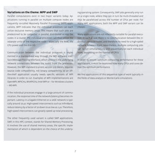7
Variations on the theme: MPP and SMP
Parallel computations exist in two major variants today. Ap-
plications running in parallel on multiple compute nodes are
frequently so-called Massively Parallel Processing (MPP) appli-
cations. MPP indicates that the individual processes can each
utilize exclusive memory areas. This means that such jobs are
predestined to be computed in parallel, distributed across the
nodes in a cluster. The individual processes can thus utilize the
separate units of the respective node – especially the RAM, the
CPU power and the disk I/O.
Communication between the individual processes is imple-
mented in a standardized way through the MPI software inter-
face (Message Passing Interface), which abstracts the underlying
network connections between the nodes from the processes.
However, the MPI standard (current version 2.0) merely requires
source code compatibility, not binary compatibility, so an off-
the-shelf application usually needs specific versions of MPI
libraries in order to run. Examples of MPI implementations are
OpenMPI, MPICH2, MVAPICH2, Intel MPI or – for Windows clusters
– MS-MPI.
If the individual processes engage in a large amount of commu-
nication, the response time of the network (latency) becomes im-
portant. Latency in a Gigabit Ethernet or a 10GE network is typi-
cally around 10 µs. High-speed interconnects such as InfiniBand,
reduce latency by a factor of 10 down to as low as 1 µs. Therefore,
high-speed interconnects can greatly speed up total processing.
The other frequently used variant is called SMP applications.
SMP, in this HPC context, stands for Shared Memory Processing.
It involves the use of shared memory areas, the specific imple-
mentation of which is dependent on the choice of the underly-
ing operating system. Consequently, SMP jobs generally only run
on a single node, where they can in turn be multi-threaded and
thus be parallelized across the number of CPUs per node. For
many HPC applications, both the MPP and SMP variant can be
chosen.
Many applications are not inherently suitable for parallel execu-
tion. In such a case, there is no communication between the in-
dividual compute nodes, and therefore no need for a high-speed
network between them; nevertheless, multiple computing jobs
can be run simultaneously and sequentially on each individual
node, depending on the number of CPUs.
In order to ensure optimum computing performance for these
applications, it must be examined how many CPUs and cores de-
liver the optimum performance.
We find applications of this sequential type of work typically in
the fields of data analysis or Monte-Carlo simulations.
 