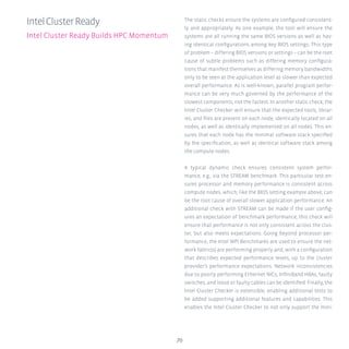 70
The static checks ensure the systems are configured consistent-
ly and appropriately. As one example, the tool will ensure the
systems are all running the same BIOS versions as well as hav-
ing identical configurations among key BIOS settings. This type
of problem – differing BIOS versions or settings – can be the root
cause of subtle problems such as differing memory configura-
tions that manifest themselves as differing memory bandwidths
only to be seen at the application level as slower than expected
overall performance. As is well-known, parallel program perfor-
mance can be very much governed by the performance of the
slowest components, not the fastest. In another static check, the
Intel Cluster Checker will ensure that the expected tools, librar-
ies, and files are present on each node, identically located on all
nodes, as well as identically implemented on all nodes. This en-
sures that each node has the minimal software stack specified
by the specification, as well as identical software stack among
the compute nodes.
A typical dynamic check ensures consistent system perfor-
mance, e.g., via the STREAM benchmark. This particular test en-
sures processor and memory performance is consistent across
compute nodes, which, like the BIOS setting example above, can
be the root cause of overall slower application performance. An
additional check with STREAM can be made if the user config-
ures an expectation of benchmark performance; this check will
ensure that performance is not only consistent across the clus-
ter, but also meets expectations. Going beyond processor per-
formance, the Intel MPI Benchmarks are used to ensure the net-
work fabric(s) are performing properly and, with a configuration
that describes expected performance levels, up to the cluster
provider’s performance expectations. Network inconsistencies
due to poorly performing Ethernet NICs, InfiniBand HBAs, faulty
switches, and loose or faulty cables can be identified. Finally, the
Intel Cluster Checker is extensible, enabling additional tests to
be added supporting additional features and capabilities. This
enables the Intel Cluster Checker to not only support the mini-
IntelClusterReady
Intel Cluster Ready Builds HPC Momentum
 