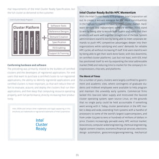 71
Intel Cluster Ready Builds HPC Momentum
With the Intel Cluster Ready (ICR) program, Intel Corporation set
out to create a win-win scenario for the major constituencies
in the high-performance computing (HPC) cluster market. Hard-
ware vendors and independent software vendors (ISVs) stand
to win by being able to ensure both buyers and users that their
products will work well together straight out of the box. System
administrators stand to win by being able to meet corporate de-
mands to push HPC competitive advantages deeper into their
organizations while satisfying end users’ demands for reliable
HPC cycles, all without increasing IT staff. End users stand to win
by being able to get their work done faster, with less downtime,
on certified cluster platforms. Last but not least, with ICR, Intel
has positioned itself to win by expanding the total addressable
market (TAM) and reducing time to market for the company’s mi-
croprocessors, chip sets, and platforms.
The Worst of Times
For a number of years, clusters were largely confined to govern-
ment and academic sites, where contingents of graduate stu-
dents and midlevel employees were available to help program
and maintain the unwieldy early systems. Commercial firms
lacked this low-cost labor supply and mistrusted the favored
cluster operating system, open source Linux, on the grounds
that no single party could be held accountable if something
went wrong with it. Today, cluster penetration in the HPC mar-
ket is deep and wide, extending from systems with a handful of
processors to some of the world’s largest supercomputers, and
from under $25,000 to tens or hundreds of millions of dollars in
price. Clusters increasingly pervade every HPC vertical market:
biosciences, computer-aided engineering, chemical engineering,
digital content creation, economic/financial services, electronic
design automation, geosciences/geo-engineering, mechanical
mal requirements of the Intel Cluster Ready Specification, but
the full cluster as delivered to the customer.
Conforming hardware and software
The preceding was primarily related to the builders of certified
clusters and the developers of registered applications. For end
users that want to purchase a certified cluster to run registered
applications, the ability to identify registered applications and
certified clusters is most important, as that will reduce their ef-
fort to evaluate, acquire, and deploy the clusters that run their
applications, and then keep that computing resource operating
properly, with full performance, directly increasing their produc-
tivity.
Intel, XEON and certain other trademarks and logos appearing in this
brochure, are trademarks or registered trademarks of Intel Corporation.
Cluster Platform
Software Tools
Reference Designs
Demand Creation
Support  Training
Speciﬁcation
Conﬁguration
Software
Interconnect
ServerPlatform
IntelProcessor
ISV Enabling
©
Intel Cluster Ready Program
 