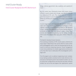 72
design, defense, government labs, academia, and weather/cli-
mate.
But IDC studies have consistently shown that clusters remain
difficult to specify, deploy, and manage, especially for new and
less experienced HPC users. This should come as no surprise,
given that a cluster is a set of independent computers linked to-
gether by software and networking technologies from multiple
vendors.
Clusters originated as do-it-yourself HPC systems. In the late
1990s users began employing inexpensive hardware to cobble
together scientific computing systems based on the “Beowulf
cluster” concept first developed by Thomas Sterling and Don-
ald Becker at NASA. From their Beowulf origins, clusters have
evolved and matured substantially, but the system manage-
ment issues that plagued their early years remain in force to-
day.
The Need for Standard Cluster Solutions
The escalating complexity of HPC clusters poses a dilemma for
many large IT departments that cannot afford to scale up their
HPC-knowledgeable staff to meet the fast-growing end-user de-
mand for technical computing resources. Cluster management
is even more problematic for smaller organizations and business
units that often have no dedicated, HPC-knowledgeable staff to
begin with.
The ICR program aims to address burgeoning cluster complex-
ity by making available a standard solution (aka reference archi-
tecture) for Intel-based systems that hardware vendors can use
to certify their configurations and that ISVs and other software
vendors can use to test and register their applications, system
IntelClusterReady
Intel Cluster Ready Builds HPC Momentum
 