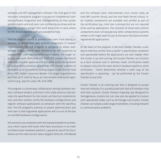 73
software, and HPC management software. The chief goal of this
voluntary compliance program is to ensure fundamental hard-
ware-software integration and interoperability so that system
administrators and end users can confidently purchase and de-
ploy HPC clusters, and get their work done, even in cases where
no HPC-knowledgeable staff are available to help.
The ICR program wants to prevent end users from having to
become, in effect, their own systems integrators. In smaller
organizations, the ICR program is designed to allow over-
worked IT departments with limited or no HPC expertise to
support HPC user requirements more readily. For larger or-
ganizations with dedicated HPC staff, ICR creates confidence
that required user applications will work, eases the problem
of system administration, and allows HPC cluster systems to
be scaled up in size without scaling support staff. ICR can help
drive HPC cluster resources deeper into larger organizations
and free up IT staff to focus on mainstream enterprise appli-
cations (e.g., payroll, sales, HR, and CRM).
The program is a three-way collaboration among hardware ven-
dors, software vendors, and Intel. In this triple alliance, Intel pro-
vides the specification for the cluster architecture implementa-
tion, and then vendors certify the hardware configurations and
register software applications as compliant with the specifica-
tion. The ICR program’s promise to system administrators and
end users is that registered applications will run out of the box
on certified hardware configurations.
ICR solutions are compliant with the standard platform architec-
ture, which starts with 64-bit Intel Xeon processors in an Intel-
certified cluster hardware platform. Layered on top of this foun-
dation are the interconnect fabric (Gigabit Ethernet, InfiniBand)
and the software stack: Intel-selected Linux cluster tools, an
Intel MPI runtime library, and the Intel Math Kernel Library. In-
tel runtime components are available and verified as part of
the certification (e.g., Intel tool runtimes) but are not required
to be used by applications. The inclusion of these Intel runtime
components does not exclude any other components a systems
vendor or ISV might want to use. At the top of the stack are Intel-
registered ISV applications.
At the heart of the program is the Intel Cluster Checker, a vali-
dation tool that verifies that a cluster is specification compliant
and operational before ISV applications are ever loaded. After
the cluster is up and running, the Cluster Checker can function
as a fault isolation tool in wellness mode. Certification needs
to happen only once for each distinct hardware platform, while
verification – which determines whether a valid copy of the
specification is operating – can be performed by the Cluster
Checker at any time.
Cluster Checker is an evolving tool that is designed to accept
new test modules. It is a productized tool that ICR members ship
with their systems. Cluster Checker originally was designed for
homogeneous clusters but can now also be applied to clusters
with specialized nodes, such as all-storage sub-clusters. Cluster
Checker can isolate a wide range of problems, including network
or communication problems.
 