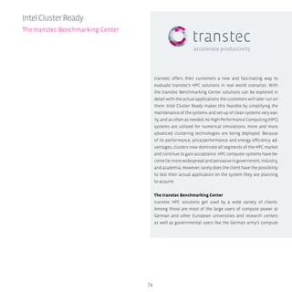 transtec offers their customers a new and fascinating way to
evaluate transtec’s HPC solutions in real world scenarios. With
the transtec Benchmarking Center solutions can be explored in
detail with the actual applications the customers will later run on
them. Intel Cluster Ready makes this feasible by simplifying the
maintenance of the systems and set-up of clean systems very eas-
ily, and as often as needed. As High-Performance Computing (HPC)
systems are utilized for numerical simulations, more and more
advanced clustering technologies are being deployed. Because
of its performance, price/performance and energy efficiency ad-
vantages, clusters now dominate all segments of the HPC market
and continue to gain acceptance. HPC computer systems have be-
comefarmorewidespreadandpervasiveingovernment,industry,
and academia. However, rarely does the client have the possibility
to test their actual application on the system they are planning
to acquire.
The transtec Benchmarking Center
transtec HPC solutions get used by a wide variety of clients.
Among those are most of the large users of compute power at
German and other European universities and research centers
as well as governmental users like the German army’s compute
74
IntelClusterReady
The transtec Benchmarking Center
 