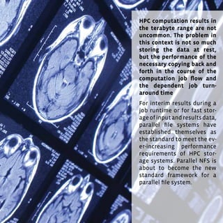 77
HPC computation results in
the terabyte range are not
uncommon. The problem in
this context is not so much
storing the data at rest,
but the performance of the
necessary copying back and
forth in the course of the
computation job flow and
the dependent job turn-
around time.
For interim results during a
job runtime or for fast stor-
ageofinputandresultsdata,
parallel file systems have
established themselves as
the standard to meet the ev-
er-increasing performance
requirements of HPC stor-
age systems. Parallel NFS is
about to become the new
standard framework for a
parallel file system.
 