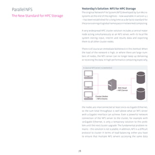 78
ParallelNFS
The New Standard for HPC Storage
Yesterday’s Solution: NFS for HPC Storage
The original Network File System (NFS) developed by Sun Micro-
systems at the end of the eighties – now available in version 4.1
– has been established for a long time as a de-facto standard for
theprovisioningofaglobalnamespaceinnetworkedcomputing.
A very widespread HPC cluster solution includes a central mater
node acting simultaneously as an NFS server, with its local file
system storing input, interim and results data and exporting
them to all other cluster nodes.
There is of course an immediate bottleneck in this method: When
the load of the network is high, or where there are large num-
bers of nodes, the NFS server can no longer keep up delivering
or receiving the data. In high-performance computing especially,
the nodes are interconnected at least once via Gigabit Ethernet,
so the sum total throughput is well above what an NFS server
with a Gigabit interface can achieve. Even a powerful network
connection of the NFS server to the cluster, for example with
10-Gigabit Ethernet, is only a temporary solution to this prob-
lem until the next cluster upgrade. The fundamental problem re-
mains – this solution is not scalable; in addition, NFS is a difficult
protocol to cluster in terms of load balancing: either you have
to ensure that multiple NFS servers accessing the same data
A classical NFS server is a bottleneck
Cluster Nodes
= NFS Clients
NAS Head
= NFS Server
 