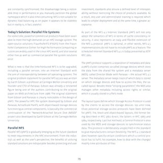 79
are constantly synchronised, the disadvantage being a notice-
able drop in performance or you manually partition the global
namespace which is also time-consuming. NFS is not suitable for
dynamic load balancing as on paper it appears to be stateless
but in reality is, in fact, stateful.
Today’s Solution: Parallel File Systems
For some time, powerful commercial products have been avail-
able to meet the high demands on an HPC storage system. The
open-source solutions FraunhoferFS (FhGFS) from the Fraun-
hofer Competence Center for High Performance Computing or
Lustre are widely used in the Linux HPC world, and also several
other free as well as commercial parallel file system solutions
exist.
What is new is that the time-honoured NFS is to be upgraded,
including a parallel version, into an Internet Standard with
the aim of interoperability between all operating systems. The
original problem statement for parallel NFS access was written
by Garth Gibson, a professor at Carnegie Mellon University and
founder and CTO of Panasas. Gibson was already a renowned
figure being one of the authors contributing to the original
paper on RAID architecture from 1988. The original statement
from Gibson and Panasas is clearly noticeable in the design of
pNFS. The powerful HPC file system developed by Gibson and
Panasas, ActiveScale PanFS, with object-based storage devices
functioning as central components, is basically the commercial
continuation of the “Network-Attached Secure Disk (NASD)”
project also developed by Garth Gibson at the Carnegie Mellon
University.
Parallel NFS
Parallel NFS (pNFS) is gradually emerging as the future standard
to meet requirements in the HPC environment. From the indus-
try’s as well as the user’s perspective, the benefits of utilising
standard solutions are indisputable: besides protecting end user
investment, standards also ensure a defined level of interoper-
ability without restricting the choice of products available. As
a result, less user and administrator training is required which
leads to simpler deployment and at the same time, a greater ac-
ceptance.
As part of the NFS 4.1 Internet Standard, pNFS will not only
adopt the semantics of NFS in terms of cache consistency or
security, it also represents an easy and flexible extension of
the NFS 4 protocol. pNFS is optional, in other words, NFS 4.1
implementations do not have to include pNFS as a feature. The
scheduled Internet Standard NFS 4.1 is today presented as IETF
RFC 5661.
The pNFS protocol supports a separation of metadata and data:
a pNFS cluster comprises so-called storage devices which store
the data from the shared file system and a metadata server
(MDS), called Director Blade with Panasas – the actual NFS 4.1
server. The metadata server keeps track of which data is stored
on which storage devices and how to access the files, the so-
called layout. Besides these “striping parameters”, the MDS also
manages other metadata including access rights or similar,
which is usually stored in a file’s inode.
The layout types define which Storage Access Protocol is used
by the clients to access the storage devices. Up until now,
three potential storage access protocols have been defined
for pNFS: file, block and object-based layouts, the former be-
ing described in RFC 5661 direct, the latters in RFC 5663 and
5664, respectively. Last but not least, a Control Protocol is also
used by the MDS and storage devices to synchronise status
data. This protocol is deliberately unspecified in the standard
to give manufacturers certain flexibility. The NFS 4.1 standard
does however specify certain conditions which a control pro-
tocol has to fulfil, for example, how to deal with the change/
modify time attributes of files.
 