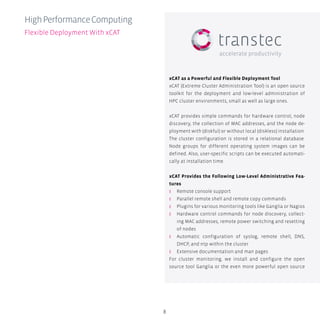 8
xCAT as a Powerful and Flexible Deployment Tool
xCAT (Extreme Cluster Administration Tool) is an open source
toolkit for the deployment and low-level administration of
HPC cluster environments, small as well as large ones.
xCAT provides simple commands for hardware control, node
discovery, the collection of MAC addresses, and the node de-
ployment with (diskful) or without local (diskless) installation.
The cluster configuration is stored in a relational database.
Node groups for different operating system images can be
defined. Also, user-specific scripts can be executed automati-
cally at installation time.
xCAT Provides the Following Low-Level Administrative Fea-
tures
ʎʎ Remote console support
ʎʎ Parallel remote shell and remote copy commands
ʎʎ Plugins for various monitoring tools like Ganglia or Nagios
ʎʎ Hardware control commands for node discovery, collect-
ing MAC addresses, remote power switching and resetting
of nodes
ʎʎ Automatic configuration of syslog, remote shell, DNS,
DHCP, and ntp within the cluster
ʎʎ Extensive documentation and man pages
For cluster monitoring, we install and configure the open
source tool Ganglia or the even more powerful open source
HighPerformanceComputing
Flexible Deployment With xCAT
 