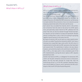 80
What’s New in NFS 4.1?
NFS 4.1 is a minor update to NFS 4, and adds new features to it.
One of the optional features is parallel NFS (pNFS) but there is
other new functionality as well.
One of the technical enhancements is the use of sessions, a
persistent server object, dynamically created by the client. By
means of sessions, the state of an NFS connection can be stored,
no matter whether the connection is live or not. Sessions survive
temporary downtimes both of the client and the server.
Each session has a so-called fore channel, which is the connec-
tion connection from the client to the server for all RPC opera-
tions, and optionally a back channel for RPC callbacks from the
server that now can also be realized through firewall boundar-
ies. Sessions can be trunked to increase the bandwidth. Besides
session trunking there is also a client ID trunking for grouping
together several sessions to the same client ID.
By means of sessions, NFS can be seen as a really stateful proto-
col with a so-called “Exactly-Once Semantics (EOS)”. Until now, a
necessary but unspecified reply cache within the NFS server is
implemented to handle identical RPC operations that have been
sent several times. This statefulness in reality is not very robust,
however, and sometimes leads to the well-known stale NFS han-
dles. In NFS 4.1, the reply cache is now a mandatory part of the
NFS implementation, storing the server replies to RPC requests
persistently on disk.
Another new feature of NFS 4.1 is delegation for directories: NFS
clients can be given temporary exclusive access to directories.
Before, this has only been possible for simple files. With the
forthcoming version 4.2 of the NFS standard, federated filesys-
tems will be added as a feature, which represents the NFS coun-
terpart of Microsoft’s DFS (distributed filesystem).
ParallelNFS
What’s New in NFS 4.1?
 