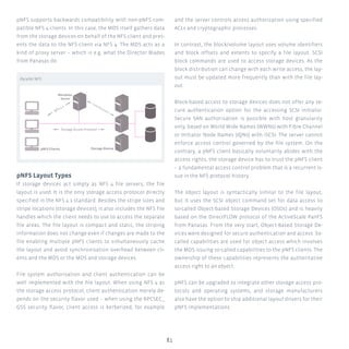 81
pNFS supports backwards compatibility with non-pNFS com-
patible NFS 4 clients. In this case, the MDS itself gathers data
from the storage devices on behalf of the NFS client and pres-
ents the data to the NFS client via NFS 4. The MDS acts as a
kind of proxy server – which is e.g. what the Director Blades
from Panasas do.
pNFS Layout Types
If storage devices act simply as NFS 4 file servers, the file
layout is used. It is the only storage access protocol directly
specified in the NFS 4.1 standard. Besides the stripe sizes and
stripe locations (storage devices), it also includes the NFS file
handles which the client needs to use to access the separate
file areas. The file layout is compact and static, the striping
information does not change even if changes are made to the
file enabling multiple pNFS clients to simultaneously cache
the layout and avoid synchronisation overhead between cli-
ents and the MDS or the MDS and storage devices.
File system authorisation and client authentication can be
well implemented with the file layout. When using NFS 4 as
the storage access protocol, client authentication merely de-
pends on the security flavor used – when using the RPCSEC_
GSS security flavor, client access is kerberized, for example
and the server controls access authorization using specified
ACLs and cryptographic processes.
In contrast, the block/volume layout uses volume identifiers
and block offsets and extents to specify a file layout. SCSI
block commands are used to access storage devices. As the
block distribution can change with each write access, the lay-
out must be updated more frequently than with the file lay-
out.
Block-based access to storage devices does not offer any se-
cure authentication option for the accessing SCSI initiator.
Secure SAN authorisation is possible with host granularity
only, based on World Wide Names (WWNs) with Fibre Channel
or Initiator Node Names (IQNs) with iSCSI. The server cannot
enforce access control governed by the file system. On the
contrary, a pNFS client basically voluntarily abides with the
access rights, the storage device has to trust the pNFS client
– a fundamental access control problem that is a recurrent is-
sue in the NFS protocol history.
The object layout is syntactically similar to the file layout,
but it uses the SCSI object command set for data access to
so-called Object-based Storage Devices (OSDs) and is heavily
based on the DirectFLOW protocol of the ActiveScale PanFS
from Panasas. From the very start, Object-Based Storage De-
vices were designed for secure authentication and access. So-
called capabilities are used for object access which involves
the MDS issuing so-called capabilities to the pNFS clients. The
ownership of these capabilities represents the authoritative
access right to an object.
pNFS can be upgraded to integrate other storage access pro-
tocols and operating systems, and storage manufacturers
also have the option to ship additional layout drivers for their
pNFS implementations.
Parallel NFS
pNFS Clients Storage Device
Metadata
Server
Storage Access Protocol
NFS 4.1
Control Protocol
 