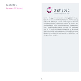 82
ParallelNFS
Panasas HPC Storage
Having a many years’ experience in deploying parallel file sys-
tems like Lustre or FraunhoferFS (FhGFS) from smaller scales up
to hundreds of terabytes capacity and throughputs of several
gigabytes per second, transtec chose Panasas, the leader in HPC
storage solutions, as the partner for providing highest perfor-
mance and scalability on the one hand, and ease of manage-
ment on the other. Therefore, with Panasas as the technology
leader, and transtec’s overall experience and customer-oriented
approach, customers can be assured to get the best possible HPC
storage solution available.
 