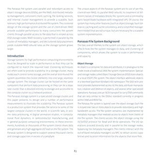 83
The Panasas file system uses parallel and redundant access to
object storage devices (OSDs), per-file RAID, distributed metada-
ta management, consistent client caching, file locking services,
and internal cluster management to provide a scalable, fault
tolerant, high performance distributed file system. The clustered
design of the storage system and the use of client-driven RAID
provide scalable performance to many concurrent file system
clients through parallel access to file data that is striped across
OSD storage nodes. RAID recovery is performed in parallel by the
cluster of metadata managers, and declustered data placement
yields scalable RAID rebuild rates as the storage system grows
larger.
Introduction
Storage systems for high performance computing environments
must be designed to scale in performance so that they can be
configured to match the required load. Clustering techniques
are often used to provide scalability. In a storage cluster, many
nodes each control some storage, and the overall distributed file
system assembles the cluster elements into one large, seamless
storage system. The storage cluster can be hosted on the same
computers that perform data processing, or they can be a sepa-
rate cluster that is devoted entirely to storage and accessible to
the compute cluster via a network protocol.
The Panasas storage system is a specialized storage cluster, and
this paper presents its design and a number of performance
measurements to illustrate the scalability. The Panasas system
is a production system that provides file service to some of the
largest compute clusters in the world, in scientific labs, in seis-
mic data processing, in digital animation studios, in computa-
tional fluid dynamics, in semiconductor manufacturing, and
in general purpose computing environments. In these environ-
ments, hundreds or thousands of file system clients share data
and generate very high aggregate I/O load on the file system. The
Panasas system is designed to support several thousand clients
and storage capacities in excess of a petabyte.
The unique aspects of the Panasas system are its use of per-file,
client-driven RAID, its parallel RAID rebuild, its treatment of dif-
ferent classes of metadata (block, file, system) and a commodity
parts based blade hardware with integrated UPS. Of course, the
system has many other features (such as object storage, fault tol-
erance, caching and cache consistency, and a simplified manage-
ment model) that are not unique, but are necessary for a scalable
system implementation.
Panasas File System Background
The two overall themes to the system are object storage, which
affects how the file system manages its data, and clustering of
components, which allows the system to scale in performance
and capacity.
Object Storage
Anobjectisacontainerfordataandattributes;itisanalogoustothe
inode inside a traditional UNIX file system implementation. Special-
izedstoragenodescalledObjectStorageDevices(OSD)storeobjects
in a local OSDFS file system. The object interface addresses objects
in a two-level (partition ID/object ID) namespace. The OSD wire pro-
tocol provides byteoriented access to the data, attribute manipula-
tion, creation and deletion of objects, and several other specialized
operations.PanasasusesaniSCSItransporttocarryOSDcommands
that are very similar to the OSDv2 standard currently in progress
within SNIA and ANSI-T10.
The Panasas file system is layered over the object storage. Each file
is striped over two or more objects to provide redundancy and high
bandwidth access. The file system semantics are implemented by
metadata managers that mediate access to objects from clients of
the file system. The clients access the object storage using the
iSCSI/OSD protocol for Read and Write operations. The I/O op-
erations proceed directly and in parallel to the storage nodes,
bypassing the metadata managers. The clients interact with the
out-of-band metadata managers via RPC to obtain access capa-
bilities and location information for the objects that store files.
 