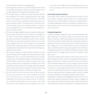 85
and use a POSIX interface to the storage system.
ʎʎ Each storage cluster node runs a common platform that is based
on FreeBSD, with additional services to provide hardware moni-
toring, configuration management, and overall control.
ʎʎ The storage nodes use a specialized local file system (OSDFS)
that implements the object storage primitives. They imple-
ment an iSCSI target and the OSD command set. The OSDFS
object store and iSCSI target/OSD command processor are
kernel modules. OSDFS is concerned with traditional block-
level file system issues such as efficient disk arm utilization,
media management (i.e., error handling), high throughput, as
well as the OSD interface.
ʎʎ Theclustermanager(SysMgr)maintainstheglobalconfiguration,
and it controls the other services and nodes in the storage clus-
ter. There is an associated management application that provi-
des both a command line interface (CLI) and an HTML interface
(GUI). These are all user level applications that run on a subset
of the manager nodes. The cluster manager is concerned with
membershipinthestoragecluster,faultdetection,configuration
management,andoverallcontrolforoperationslikesoftwareup-
grade and system restart.
ʎʎ The Panasas metadata manager (PanFS) implements the file
system semantics and manages data striping across the object
storage devices. This is a user level application that runs on every
manager node. The metadata manager is concerned with distri-
buted file system issues such as secure multi-user access, main-
taining consistent file- and object-level metadata, client cache
coherency,andrecoveryfromclient,storagenode,andmetadata
server crashes. Fault tolerance is based on a local transaction log
that is replicated to a backup on a different manager node.
ʎʎ The NFS and CIFS services provide access to the file system
for hosts that cannot use our Linux installable file system
client. The NFS service is a tuned version of the standard
FreeBSD NFS server that runs inside the kernel. The CIFS ser-
vice is based on Samba and runs at user level. In turn, these
services use a local instance of the file system client, which
runs inside the FreeBSD kernel. These gateway services run
on every manager node to provide a clustered NFS and CIFS
service.
Commodity Hardware Platform
The storage cluster nodes are implemented as blades that are
very compact computer systems made from commodity parts.
The blades are clustered together to provide a scalable platform.
The OSD StorageBlade module and metadata manager Director-
Blade module use the same form factor blade and fit into the
same chassis slots.
Storage Management
Traditional storage management tasks involve partitioning avail-
able storage space into LUNs (i.e., logical units that are one or more
disks, or a subset of a RAID array), assigning LUN ownership to dif-
ferent hosts, configuring RAID parameters, creating file systems or
databases on LUNs, and connecting clients to the correct server for
their storage. This can be a labor-intensive scenario. Panasas pro-
vides a simplified model for storage management that shields the
storage administrator from these kinds of details and allow a single,
part-time admin to manage systems that were hundreds of tera-
bytes in size.
The Panasas storage system presents itself as a file system with a
POSIX interface, and hides most of the complexities of storage man-
agement. Clients have a single mount point for the entire system.
The/etc/fstabfilereferencestheclustermanager,andfromthatthe
client learns the location of the metadata service instances. The ad-
ministrator can add storage while the system is online, and new re-
sources are automatically discovered. To manage available storage,
Panasas introduces two basic storage concepts: a physical storage
pool called a BladeSet, and a logical quota tree called a Volume.
The BladeSet is a collection of StorageBlade modules in one or more
shelves that comprise a RAID fault domain. Panasas mitigates the
risk of large fault domains with the scalable rebuild performance
described below in the text. The BladeSet is a hard physical bound-
 