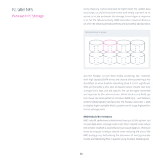 88
rectly map any lost sectors back to higher-level file system data
structures, so a full file system check and media scan will be re-
quired to locate and repair the damage. A more typical response
is to fail the rebuild entirely. RAID controllers monitor drives in
an effort to scrub out media defects and avoid this bad scenario,
and the Panasas system does media scrubbing, too. However,
with high capacity SATA drives, the chance of encountering a me-
dia defect on drive B while rebuilding drive A is still significant.
With per-file RAID-5, this sort of double failure means that only
a single file is lost, and the specific file can be easily identified
and reported to the administrator. While block-based RAID sys-
tems have been compelled to introduce RAID-6 (i.e., fault tolerant
schemes that handle two failures), the Panasas solution is able
to deploy highly reliable RAID-5 systems with large, high perfor-
mance storage pools.
RAID Rebuild Performance
RAID rebuild performance determines how quickly the system can
recoverdatawhenastoragenodeislost.Shortrebuildtimesreduce
thewindowinwhichasecondfailurecancausedataloss.Thereare
three techniques to reduce rebuild times: reducing the size of the
RAID parity group, declustering the placement of parity group ele-
ments, and rebuilding files in parallel using multiple RAID engines.
ParallelNFS
Panasas HPC Storage
Declustered parity groups
b
C
f
h
J
K
C
D
e
G
i
m
A
D
e
h
i
m
A
C
D
G
J
K
b
C
f
G
i
m
A
e
f
h
J
K
b
D
e
G
i
m
A
b
f
h
j
K
 