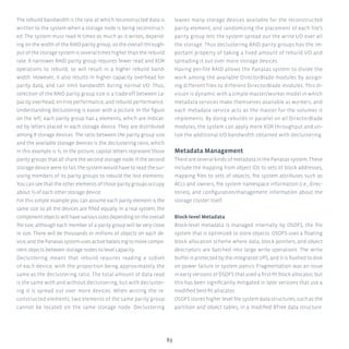 89
The rebuild bandwidth is the rate at which reconstructed data is
written to the system when a storage node is being reconstruct-
ed. The system must read N times as much as it writes, depend-
ing on the width of the RAID parity group, so the overall through-
put of the storage system is several times higher than the rebuild
rate. A narrower RAID parity group requires fewer read and XOR
operations to rebuild, so will result in a higher rebuild band-
width. However, it also results in higher capacity overhead for
parity data, and can limit bandwidth during normal I/O. Thus,
selection of the RAID parity group size is a trade-off between ca-
pacity overhead, on-line performance, and rebuild performance.
Understanding declustering is easier with a picture. In the figure
on the left, each parity group has 4 elements, which are indicat-
ed by letters placed in each storage device. They are distributed
among 8 storage devices. The ratio between the parity group size
and the available storage devices is the declustering ratio, which
in this example is ½. In the picture, capital letters represent those
parity groups that all share the second storage node. If the second
storage device were to fail, the system would have to read the sur-
viving members of its parity groups to rebuild the lost elements.
You can see that the other elements of those parity groups occupy
about ½ of each other storage device.
For this simple example you can assume each parity element is the
same size so all the devices are filled equally. In a real system, the
componentobjectswillhavevarioussizesdependingontheoverall
file size, although each member of a parity group will be very close
in size. There will be thousands or millions of objects on each de-
vice,andthePanasassystemusesactivebalancingtomovecompo-
nent objects between storage nodes to level capacity.
Declustering means that rebuild requires reading a subset
of each device, with the proportion being approximately the
same as the declustering ratio. The total amount of data read
is the same with and without declustering, but with decluster-
ing it is spread out over more devices. When writing the re-
constructed elements, two elements of the same parity group
cannot be located on the same storage node. Declustering
leaves many storage devices available for the reconstructed
parity element, and randomizing the placement of each file’s
parity group lets the system spread out the write I/O over all
the storage. Thus declustering RAID parity groups has the im-
portant property of taking a fixed amount of rebuild I/O and
spreading it out over more storage devices.
Having per-file RAID allows the Panasas system to divide the
work among the available DirectorBlade modules by assign-
ing different files to different DirectorBlade modules. This di-
vision is dynamic with a simple master/worker model in which
metadata services make themselves available as workers, and
each metadata service acts as the master for the volumes it
implements. By doing rebuilds in parallel on all DirectorBlade
modules, the system can apply more XOR throughput and uti-
lize the additional I/O bandwidth obtained with declustering.
Metadata Management
There are several kinds of metadata in the Panasas system. These
include the mapping from object IDs to sets of block addresses,
mapping files to sets of objects, file system attributes such as
ACLs and owners, file system namespace information (i.e., direc-
tories), and configuration/management information about the
storage cluster itself.
Block-level Metadata
Block-level metadata is managed internally by OSDFS, the file
system that is optimized to store objects. OSDFS uses a floating
block allocation scheme where data, block pointers, and object
descriptors are batched into large write operations. The write
buffer is protected by the integrated UPS, and it is flushed to disk
on power failure or system panics. Fragmentation was an issue
in early versions of OSDFS that used a first-fit block allocator, but
this has been significantly mitigated in later versions that use a
modified best-fit allocator.
OSDFS stores higher level file system data structures, such as the
partition and object tables, in a modified BTree data structure.
 