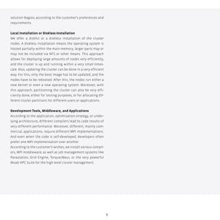 9
solution Nagios, according to the customer’s preferences and
requirements.
Local Installation or Diskless Installation
We offer a diskful or a diskless installation of the cluster
nodes. A diskless installation means the operating system is
hosted partially within the main memory, larger parts may or
may not be included via NFS or other means. This approach
allows for deploying large amounts of nodes very efficiently,
and the cluster is up and running within a very small times-
cale. Also, updating the cluster can be done in a very efficient
way. For this, only the boot image has to be updated, and the
nodes have to be rebooted. After this, the nodes run either a
new kernel or even a new operating system. Moreover, with
this approach, partitioning the cluster can also be very effi-
ciently done, either for testing purposes, or for allocating dif-
ferent cluster partitions for different users or applications.
Development Tools, Middleware, and Applications
According to the application, optimization strategy, or under-
lying architecture, different compilers lead to code results of
very different performance. Moreover, different, mainly com-
mercial, applications, require different MPI implementations.
And even when the code is self-developed, developers often
prefer one MPI implementation over another.
According to the customer’s wishes, we install various compil-
ers, MPI middleware, as well as job management systems like
Parastation, Grid Engine, Torque/Maui, or the very powerful
Moab HPC Suite for the high-level cluster management.
 