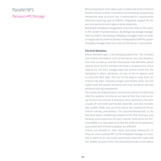 90
Block mapping for each object uses a traditional direct/indirect/
double-indirect scheme. Free blocks are tracked by a proprietary
bitmap-like data structure that is optimized for copy-on-write
reference counting, part of OSDFS’s integrated support for ob-
ject- and partition-level copy-on-write snapshots.
Block-level metadata management consumes most of the cycles
in file system implementations. By delegating storage manage-
ment to OSDFS, the Panasas metadata managers have an order
of magnitude less work to do than the equivalent SAN file system
metadata manager that must track all the blocks in the system.
File-level Metadata
Above the block layer is the metadata about files. This includes
user-visible information such as the owner, size, and modifica-
tion time, as well as internal information that identifies which
objects store the file and how the data is striped across those
objects (i.e., the file’s storage map). Our system stores this file
metadata in object attributes on two of the N objects used
to store the file’s data. The rest of the objects have basic at-
tributes like their individual length and modify times, but the
higher-level file system attributes are only stored on the two
attribute-storing components.
File names are implemented in directories similar to traditional
UNIX file systems. Directories are special files that store an ar-
ray of directory entries. A directory entry identifies a file with
a tuple of serviceID, partitionID, objectID, and also includes
two osdID fields that are hints about the location of the at-
tribute storing components. The partitionID/objectID is the
two-level object numbering scheme of the OSD interface, and
Panasas uses a partition for each volume. Directories are mir-
rored (RAID-1) in two objects so that the small write operations
associated with directory updates are efficient.
Clients are allowed to read, cache and parse directories, or
they can use a Lookup RPC to the metadata manager to trans-
late a name to an serviceID, partitionID, objectID tuple and
the osdID location hints. The serviceID provides a hint about
ParallelNFS
Panasas HPC Storage
 
