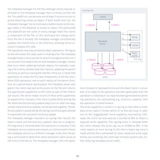 91
the metadata manager for the file, although clients may be re-
directed to the metadata manager that currently controls the
file. The osdID hint can become out-of-date if reconstruction or
active balancing moves an object. If both osdID hints fail, the
metadata manager has to multicast a GetAttributes to the stor-
age nodes in the BladeSet to locate an object. The partitionID
and objectID are the same on every storage node that stores
a component of the file, so this technique will always work.
Once the file is located, the metadata manager automatically
updates the stored hints in the directory, allowing future ac-
cesses to bypass this step.
File operations may require several object operations. The figure
on the left shows the steps used in creating a file. The metadata
manager keeps a local journal to record in-progress actions so it
can recover from object failures and metadata manager crashes
that occur when updating multiple objects. For example, creat-
ing a file is fairly complex task that requires updating the parent
directory as well as creating the new file. There are 2 Create OSD
operations to create the first two components of the file, and 2
Write OSD operations, one to each replica of the parent direc-
tory. As a performance optimization, the metadata server also
grants the client read and write access to the file and returns
the appropriate capabilities to the client as part of the FileCre-
ate results. The server makes record of these write capabilities
to support error recovery if the client crashes while writing the
file. Note that the directory update (step 7) occurs after the reply,
so that many directory updates can be batched together. The de-
ferred update is protected by the op-log record that gets deleted
in step 8 after the successful directory update.
The metadata manager maintains an op-log that records the
object create and the directory updates that are in progress.
This log entry is removed when the operation is complete. If the
metadata service crashes and restarts, or a failure event moves
the metadata service to a different manager node, then the op-
log is processed to determine what operations were active at
the time of the failure. The metadata manager rolls the opera-
tions forward or backward to ensure the object store is consis-
tent. If no reply to the operation has been generated, then the
operation is rolled back. If a reply has been generated but pend-
ing operations are outstanding (e.g., directory updates), then
the operation is rolled forward.
The write capability is stored in a cap-log so that when a meta-
data server starts it knows which of its files are busy. In addi-
tion to the “piggybacked” write capability returned by FileC-
reate, the client can also execute a StartWrite RPC to obtain a
separate write capability. The cap-log entry is removed when
the client releases the write cap via an EndWrite RPC. If the
client reports an error during its I/O, then a repair log entry is
made and the file is scheduled for repair. Read and write capa-
bilities are cached by the client over multiple system calls, fur-
ther reducing metadata server traffic.
Creating a file
OSDs
1. CREATE
7. WRITE3. CREATE
Metadata
Server
6. REPLY
Client
Txn_log
2
8
4
5
oplog
caplog
Reply
cache
 