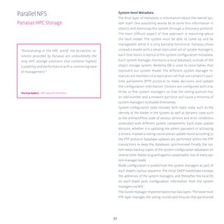 92
System-level Metadata
The final layer of metadata is information about the overall sys-
tem itself. One possibility would be to store this information in
objects and bootstrap the system through a discovery protocol.
The most difficult aspect of that approach is reasoning about
the fault model. The system must be able to come up and be
manageable while it is only partially functional. Panasas chose
instead a model with a small replicated set of system managers,
each that stores a replica of the system configuration metadata.
Each system manager maintains a local database, outside of the
object storage system. Berkeley DB is used to store tables that
represent our system model. The different system manager in-
stances are members of a replication set that use Lamport’s part-
time parliament (PTP) protocol to make decisions and update
the configuration information. Clusters are configured with one,
three, or five system managers so that the voting quorum has
an odd number and a network partition will cause a minority of
system managers to disable themselves.
System configuration state includes both static state, such as the
identity of the blades in the system, as well as dynamic state such
as the online/offline state of various services and error conditions
associated with different system components. Each state update
decision, whether it is updating the admin password or activating
a service, involves a voting round and an update round according to
the PTP protocol. Database updates are performed within the PTP
transactions to keep the databases synchronized. Finally, the sys-
tem keeps backup copies of the system configuration databases on
several other blades to guard against catastrophic loss of every sys-
tem manager blade.
Blade configuration is pulled from the system managers as part of
each blade’s startup sequence. The initial DHCP handshake conveys
the addresses of the system managers, and thereafter the local OS
on each blade pulls configuration information from the system
managers via RPC.
Theclustermanagerimplementationhastwolayers.Thelowerlevel
PTP layer manages the voting rounds and ensures that partitioned
ParallelNFS
Panasas HPC Storage
“Outstanding in the HPC world, the ActiveStor so-
lutions provided by Panasas are undoubtedly the
only HPC storage solutions that combine highest
scalability and performance with a convincing ease
of management.“
Thomas Gebert HPC Solution Architect
 