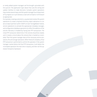 93
or newly added system managers will be brought up-to-date with
the quorum. The application layer above that uses the voting and
update interface to make decisions. Complex system operations
mayinvolveseveralsteps,andthesystemmanagerhastokeeptrack
of its progress so it can tolerate a crash and roll back or roll forward
as appropriate.
Forexample,creatingavolume(i.e.,aquota-tree)involvesfilesystem
operations to create a top-level directory, object operations to cre-
ate an object partition within OSDFS on each StorageBlade module,
service operations to activate the appropriate metadata manager,
andconfigurationdatabaseoperationstoreflecttheadditionofthe
volume. Recovery is enabled by having two PTP transactions. The
initial PTP transaction determines if the volume should be created,
and it creates a record about the volume that is marked as incom-
plete. Then the system manager does all the necessary service acti-
vations,fileandstorageoperations.Whentheseallcomplete,afinal
PTP transaction is performed to commit the operation. If the system
manager crashes before the final PTP transaction, it will detect the
incomplete operation the next time it restarts, and then roll the op-
eration forward or backward.
 