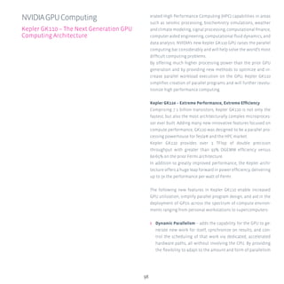 98
erated High Performance Computing (HPC) capabilities in areas
such as seismic processing, biochemistry simulations, weather
and climate modeling, signal processing, computational finance,
computer aided engineering, computational fluid dynamics, and
data analysis. NVIDIA’s new Kepler GK110 GPU raises the parallel
computing bar considerably and will help solve the world’s most
difficult computing problems.
By offering much higher processing power than the prior GPU
generation and by providing new methods to optimize and in-
crease parallel workload execution on the GPU, Kepler GK110
simplifies creation of parallel programs and will further revolu-
tionize high performance computing.
Kepler GK110 – Extreme Performance, Extreme Efficiency
Comprising 7.1 billion transistors, Kepler GK110 is not only the
fastest, but also the most architecturally complex microproces-
sor ever built. Adding many new innovative features focused on
compute performance, GK110 was designed to be a parallel pro-
cessing powerhouse for Tesla® and the HPC market.
Kepler GK110 provides over 1 TFlop of double precision
throughput with greater than 93% DGEMM efficiency versus
60-65% on the prior Fermi architecture.
In addition to greatly improved performance, the Kepler archi-
tecture offers a huge leap forward in power efficiency, delivering
up to 3x the performance per watt of Fermi.
The following new features in Kepler GK110 enable increased
GPU utilization, simplify parallel program design, and aid in the
deployment of GPUs across the spectrum of compute environ-
ments ranging from personal workstations to supercomputers:
ʎʎ Dynamic Parallelism – adds the capability for the GPU to ge-
nerate new work for itself, synchronize on results, and con-
trol the scheduling of that work via dedicated, accelerated
hardware paths, all without involving the CPU. By providing
the flexibility to adapt to the amount and form of parallelism
NVIDIAGPUComputing
Kepler GK110 – The Next Generation GPU
Computing Architecture
 