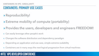 CONTAINERS IN HPC: SINGULARITY
CONTAINERS: PRIMARY USE CASES
▸Reproducibility!
▸Extreme mobility of compute (portability)
▸Provides the users, developers and engineers FREEDOM!
▸ Can easily leverage other people’s work
▸ Changes the software distribution and dependency paradigm
▸ Depending on application and use-case, simple extreme scalability
▸ Containers are in many ways the next logical progression from virtual machines
 