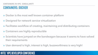 CONTAINERS IN HPC: SINGULARITY
CONTAINERS: DOCKER
▸ Docker is the most well known container platform
▸ Designed for network service virtualization
▸ Facilitates workﬂow of creating, maintaining and distributing containers
▸ Containers are highly reproducible
▸ Scientists have jumped on the bandwagon because it seems to have solved
their requirements
▸ User demand is high, interest is high, buzzworthiness is very high!
 