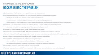 CONTAINERS IN HPC: SINGULARITY
DOCKER IN HPC: THE PROBLEM
▸ Docker emulates a virtual machine in many aspects (e.g. users can escalate to root)
▸ Non-authorized users having root access to any of our production networks is considered a security breech
▸ To mitigate this security issue, networks must be isolated for Docker access
▸ Precludes access to InﬁniBand high performance networks and optimized storage platforms
▸ Typical solution is a virtual cluster within a physical cluster, but without high performance-ness (removed HP from HPC leaving just C)
▸ Docker uses a root owned daemon that users can control by means of a writable socket (users control root process)?!
▸ What ACLs are in place, are they enough to trust? Can we control or ﬁne tune them?
▸ No native GPU support. We need to hack Docker, or/also integrate Docker-Nvidia?
▸ No reasonable support or timeline for MPI… MPI developers estimate this milestone for at least 2 years from now!
▸ Can not limit access to local ﬁle systems, especially when user can achieve root inside container, this breaks all ﬁle locally mounted ﬁle system security
▸ Doesn’t support production distributions/kernels (RHEL7 not even completely supported yet)!
▸ Incompatibilities with existing scheduling and resource manager paradigms:
▸ Root owned Docker daemon is outside the reach and control of the resource manager
▸ MPI/parallel job runs become increasingly complex due to virtual ad-hoc networking assignments
▸ Docker is built, maintained, and emphasized for the enterprise, not HPC
▸ Patches to help make Docker/runC/RKT a better solution for HPC have been submitted … but most have not been accepted!
 