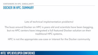 CONTAINERS IN HPC: SINGULARITY
DOCKER IN HPC: SUMMARY
Lots of technical implementation problems!
The buzz around Docker on HPC is years old and scientists have been begging,
but no HPC centers have integrated a full featured Docker solution on their
traditional HPC systems.
HPC is not the appropriate use-case or interest for the Docker community
 