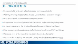 CONTAINERS IN HPC: SINGULARITY
SO… WHAT IS THE NEED?
▸ Reproducibility and archival software and environment stacks
▸ Mobility of Compute (portable, sharable, distributable container images)
▸ User deﬁned and controlled environments (BYOE)
▸ Integratable with existing shared infrastructures and scheduling subsystems
▸ Properly make use of the existing high performance physical hardware
▸ Must support running as the user to facilitate scheduling and MPI workﬂows
▸ Make use of all of the work that has been done in Docker so far
▸ We needed it yesterday (so it must be compatible with today’s technology)!
 